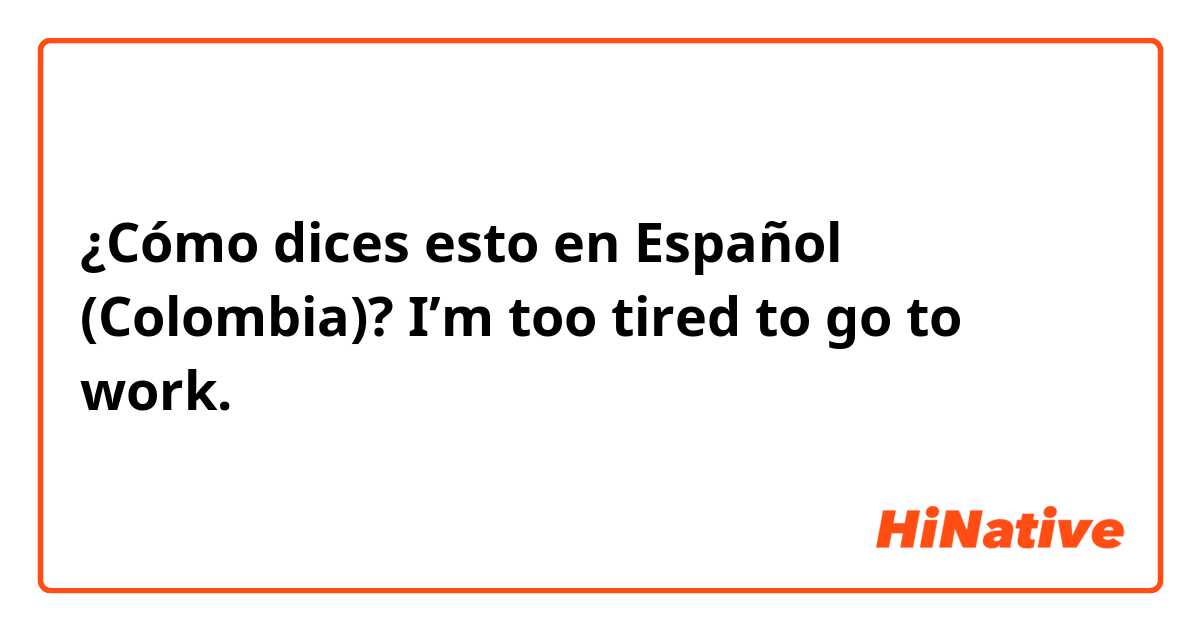¿Cómo dices esto en Español (Colombia)? I’m too tired to go to work.