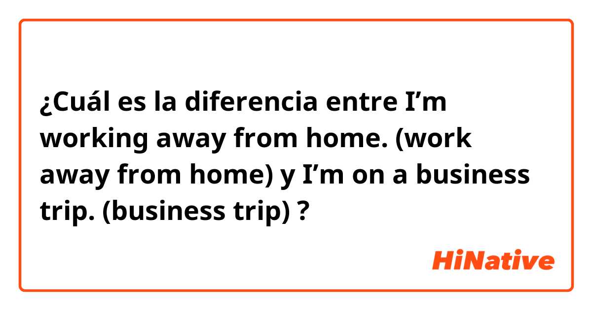 ¿Cuál es la diferencia entre I’m working away from home. (work away from home) y I’m on a business trip. (business trip) ?