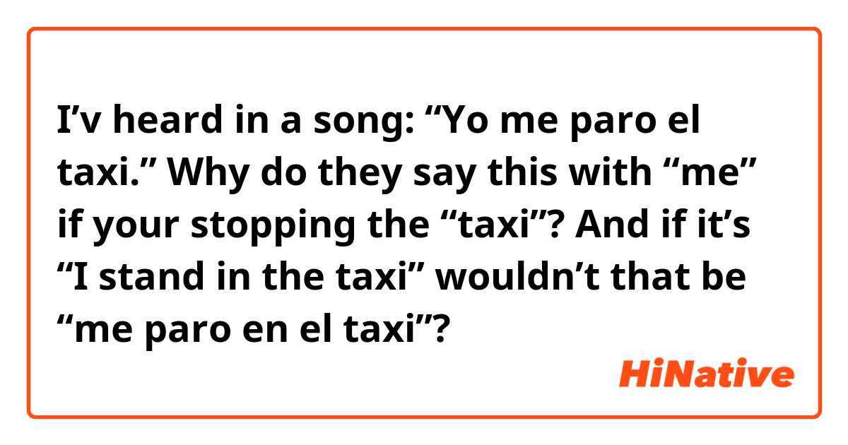 I’v heard in a song:

“Yo me paro el taxi.”

Why do they say this with “me” if your stopping the “taxi”?

And if it’s “I stand in the taxi” wouldn’t that be “me paro en el taxi”?