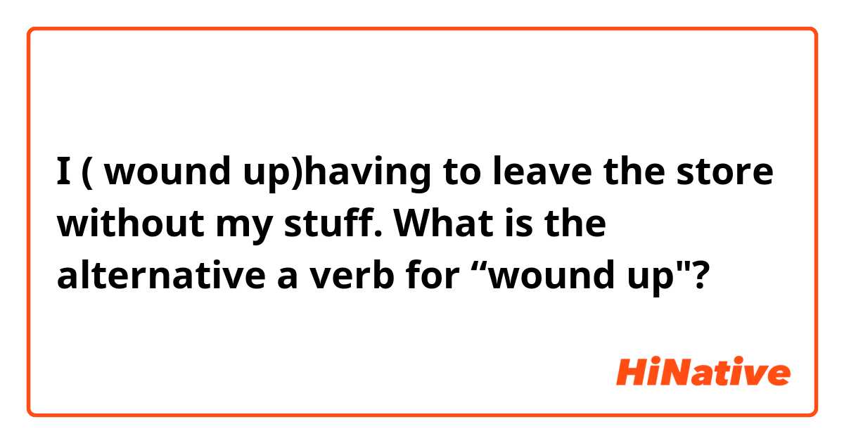 I ( wound up)having to leave the store without my stuff.

What is the alternative a verb for “wound up"?