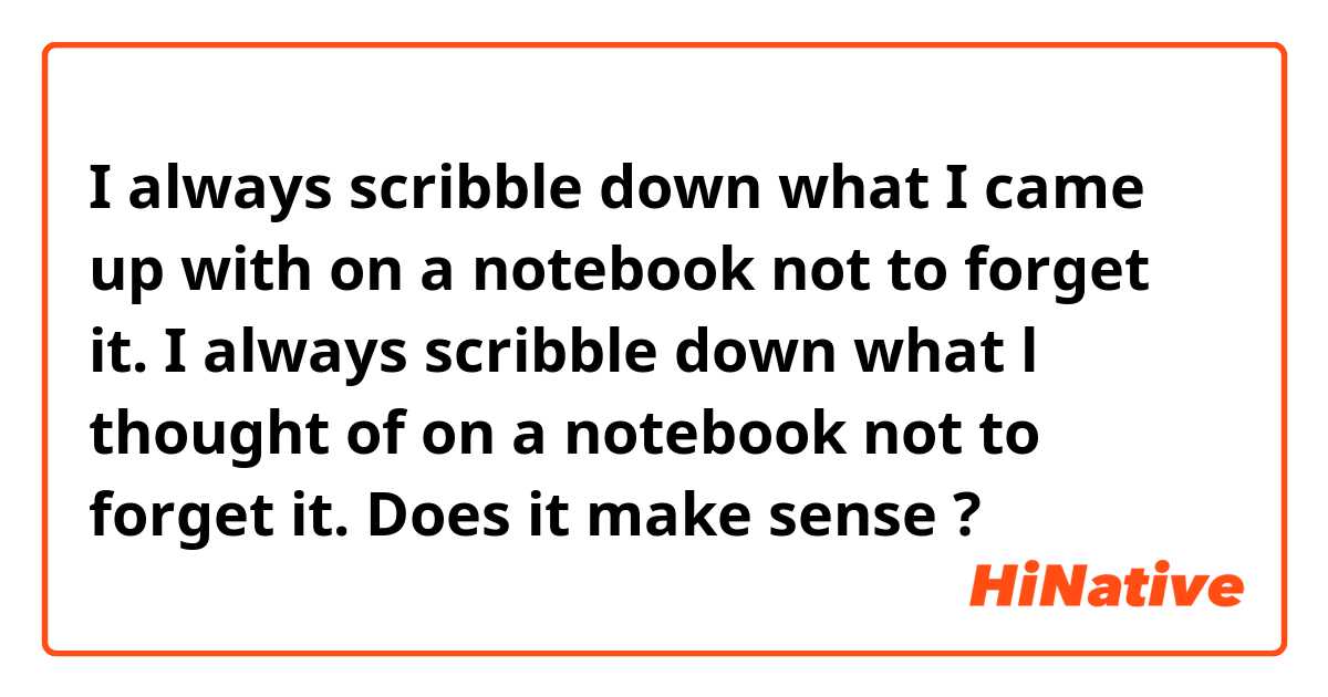 I always scribble down what I came up with on a notebook not to forget it.

I always scribble down what l thought of on a notebook not to forget it. 

Does it make sense ?