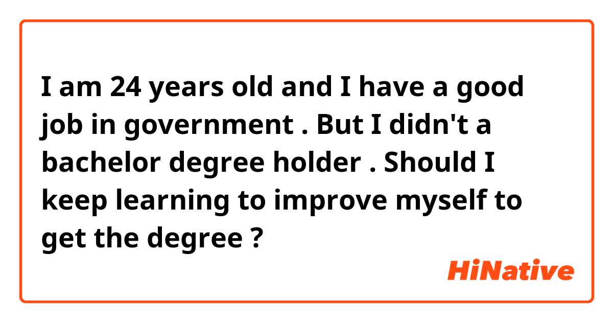 I am 24 years old and I have a good job in government .     But I didn't a bachelor degree holder .   Should I keep learning to improve myself to get the degree ? 
