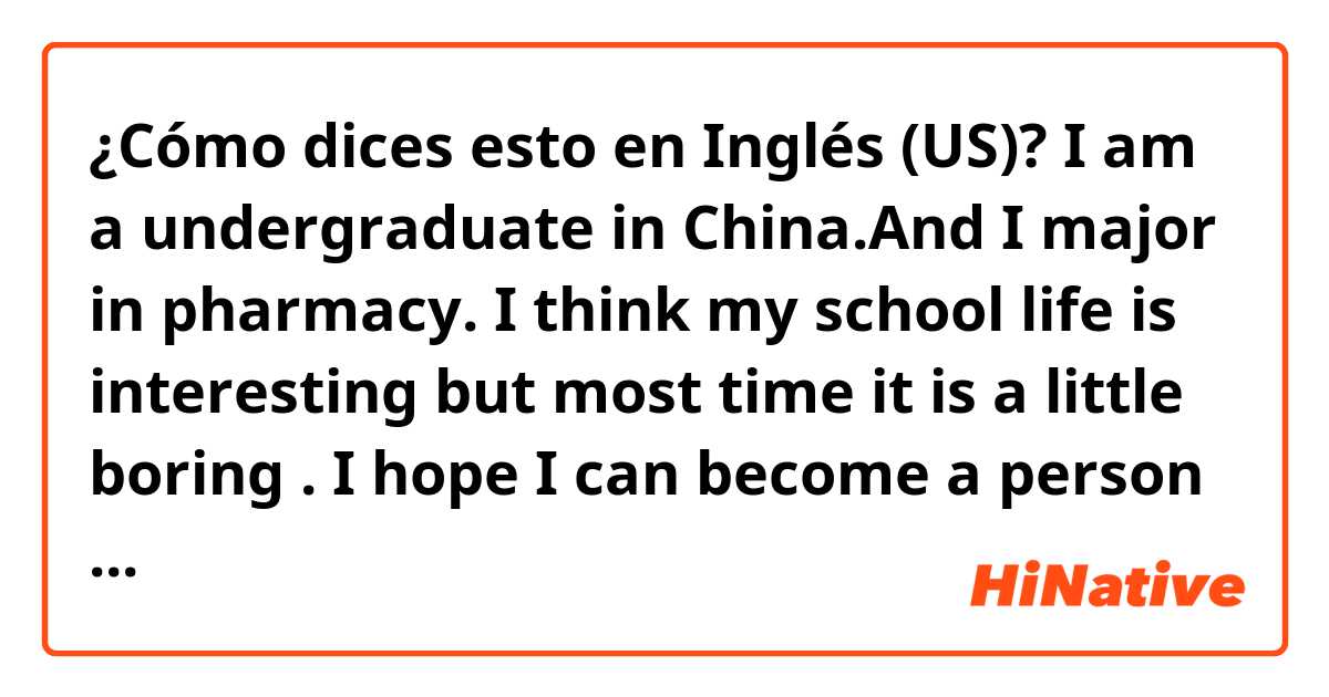 ¿Cómo dices esto en Inglés (US)? I am a  undergraduate in China.And I major in
pharmacy. I think my school life is interesting
but most time it is a little boring . I  hope I  can become a person  who can use English fuluently.