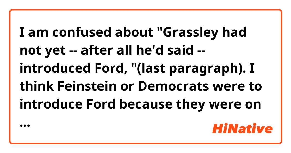 I am confused about "Grassley had not yet -- after all he'd said -- introduced Ford, "(last paragraph).

I think Feinstein or Democrats were to introduce Ford because they were on her side....

Why did Feinstein say "Grassley had not yet -- after all he'd said -- introduced Ford, " as a counter attack against Grassley??


Context>>>>>>>>>>>>>>>>>>>>>>>>>>>>>>.
Thirty-three minutes after the hearing into her accusations of sexual assault against Supreme Court nominee Brett Kavanaugh began, Christine Blasey Ford stood, took an oath and started to tell her story.

What followed will steer the fate of Kavanaugh's nomination, Ford's own life, and surely weigh on the political futures of perhaps dozens of political leaders and elected officials at the highest levels of government -- in particular Republicans who have defended Kavanaugh in the face of Ford's allegations.

After more than four hours, here are the six moments that will shape Americans' memory of the historic hearing.

Before the witness could speak a word, Senate Judiciary Chairman Chuck Grassley, an Iowa Republican, and its ranking member, California Democratic Sen. Dianne Feinstein, reprised their public debate over the process that led to the hearing.

Grassley began by lashing out at Feinstein and Democrats for not making Ford's private letter public sooner and defended the lack of an FBI probe into the allegations.

"Contrary to what the public has been led to believe" Grassley said, "the FBI doesn't perform any credibility assessments or verify the truth of any events in these background investigations."

Feinstein returned volley, first noting that Grassley had not yet -- after all he'd said -- introduced Ford, then assailed Republicans for calling the accusations and resulting firestorm a "hiccup," as Nevada Sen. Dean Heller did, and suggesting, like Utah Sen. Orrin Hatch had, that Ford was "mixed up" over what happened.