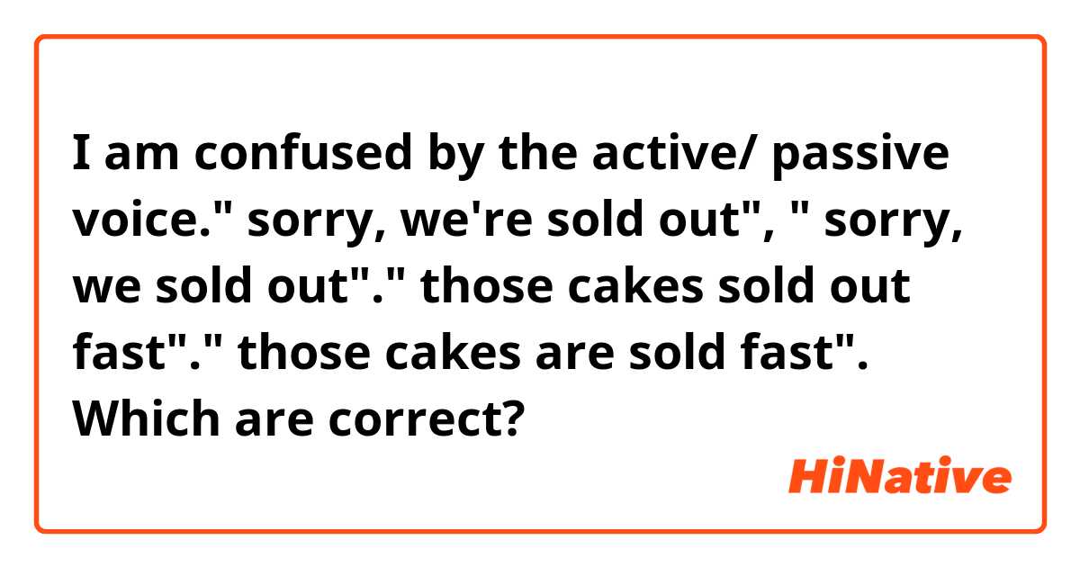 I am confused by the active/ passive voice." sorry, we're sold out", " sorry, we sold out"." those cakes sold out fast"." those cakes are sold fast". Which are correct?