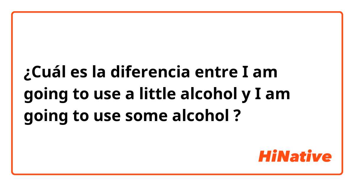 ¿Cuál es la diferencia entre I am going to use a little alcohol  y I am going to use some alcohol  ?