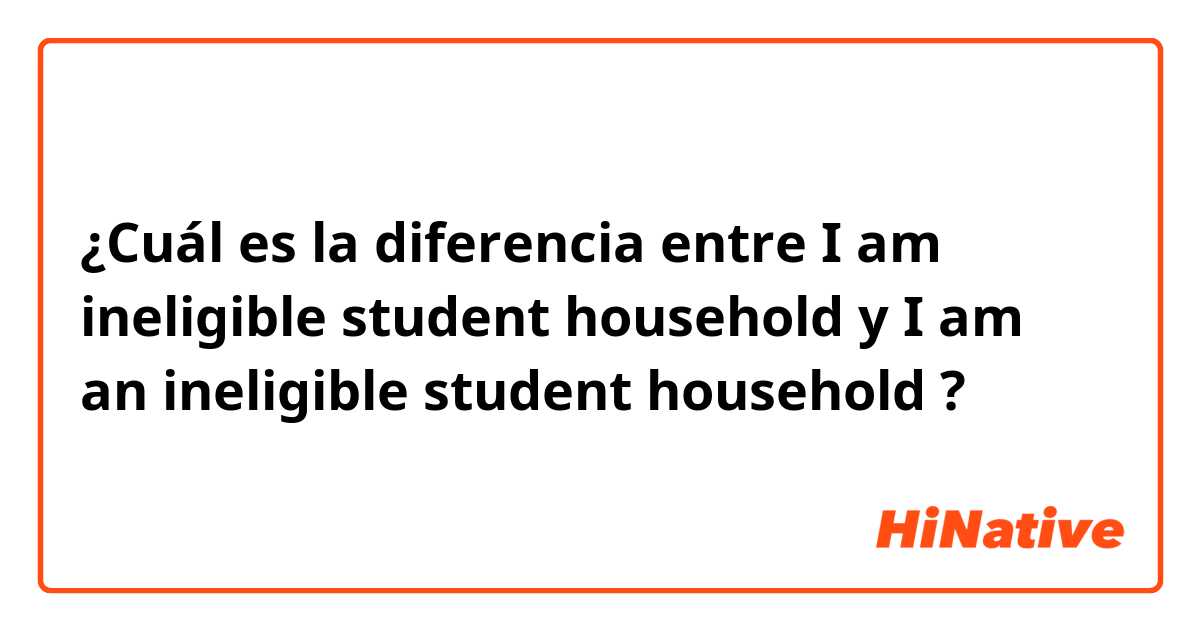 ¿Cuál es la diferencia entre I am ineligible student household  y I am an ineligible student household  ?