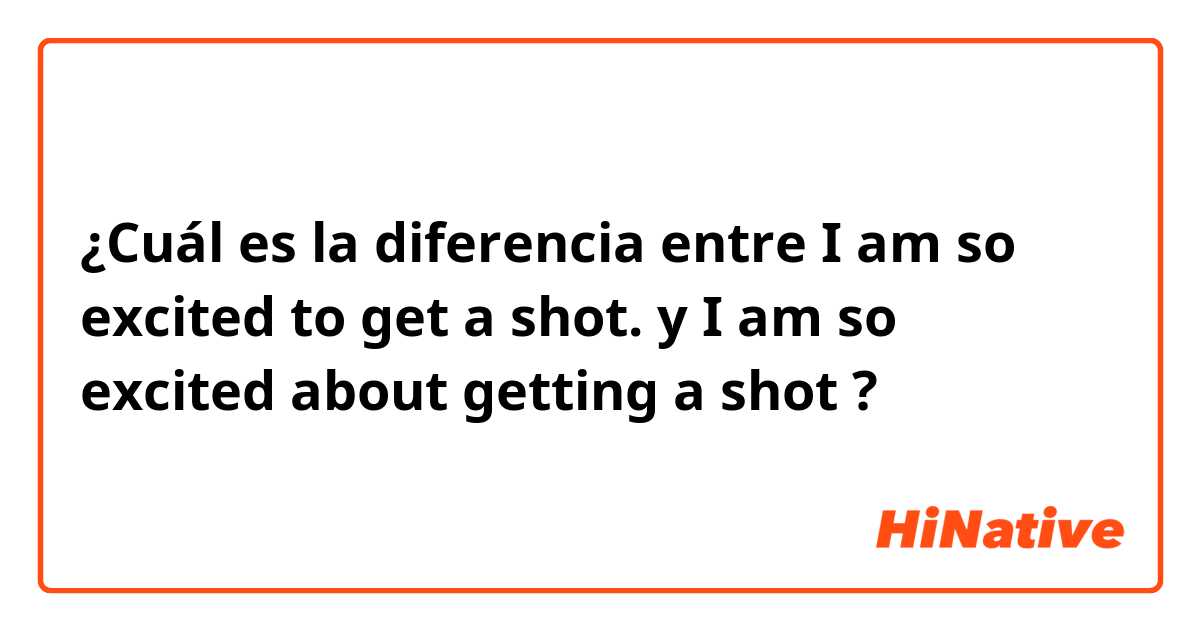 ¿Cuál es la diferencia entre I am so excited to get a shot. y I am so excited about getting a shot ?
