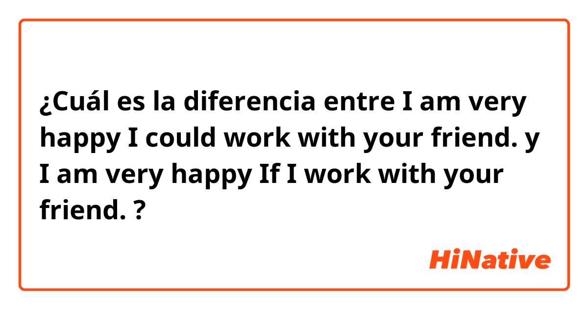 ¿Cuál es la diferencia entre I am very happy I could work with your friend.  y I am very happy If I work with your friend.  ?