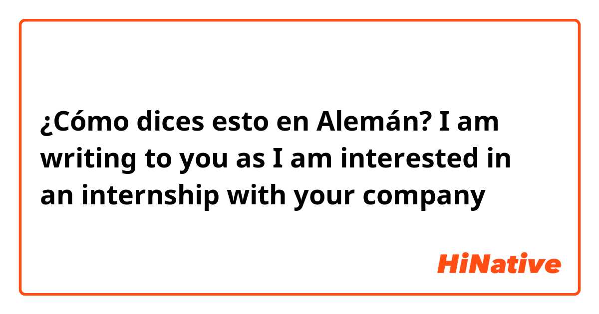 ¿Cómo dices esto en Alemán? I am writing to you as I am interested in an internship with your company