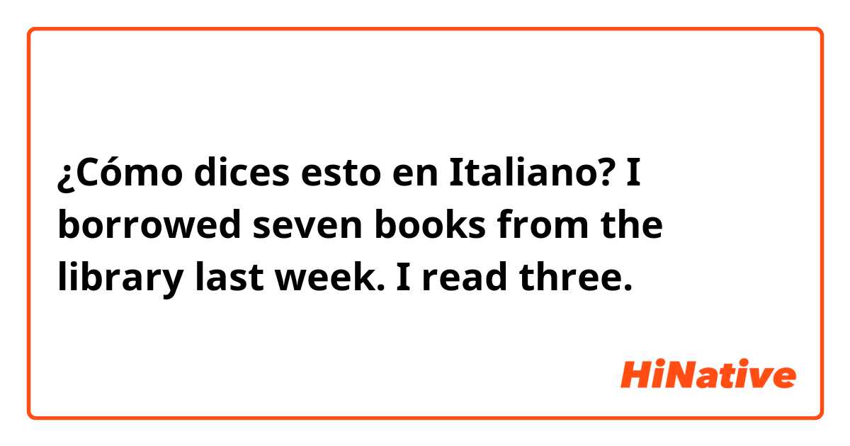 ¿Cómo dices esto en Italiano? I borrowed seven books from the library last week.  I read three.