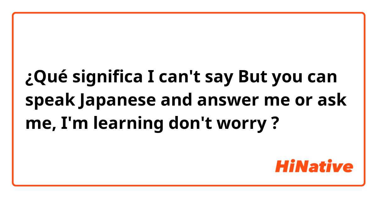 ¿Qué significa I can't say  But you can speak Japanese and answer me or ask me, I'm learning don't worry😳?