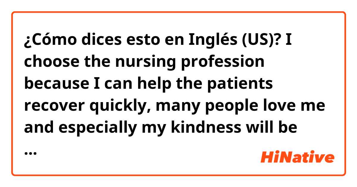 ¿Cómo dices esto en Inglés (US)? I choose the nursing profession because I can help the patients recover quickly, many people love me and especially my kindness will be fostered.