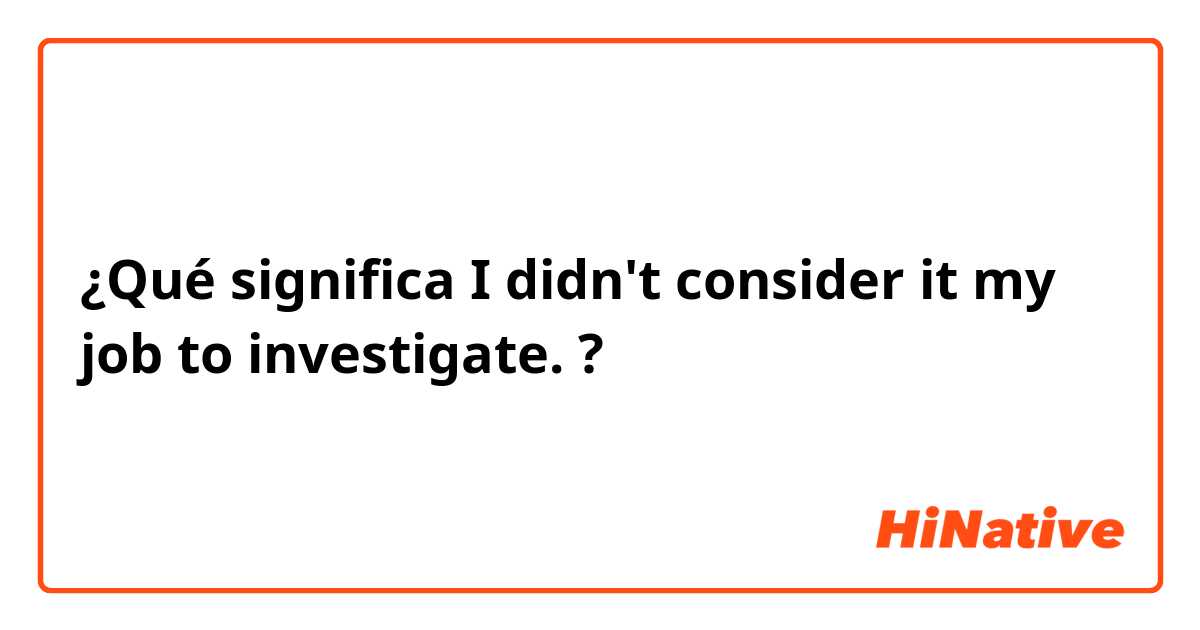 ¿Qué significa I didn't consider it my job to investigate.?