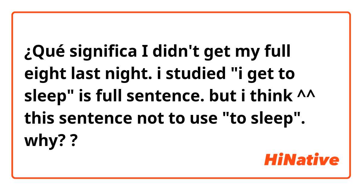 ¿Qué significa I didn't get my full eight last night.

i studied "i get to sleep" is full sentence. but i think ^^ this sentence not to use "to sleep". why??