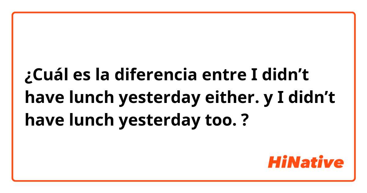 ¿Cuál es la diferencia entre I didn’t have lunch yesterday either. y I didn’t have lunch yesterday too. ?