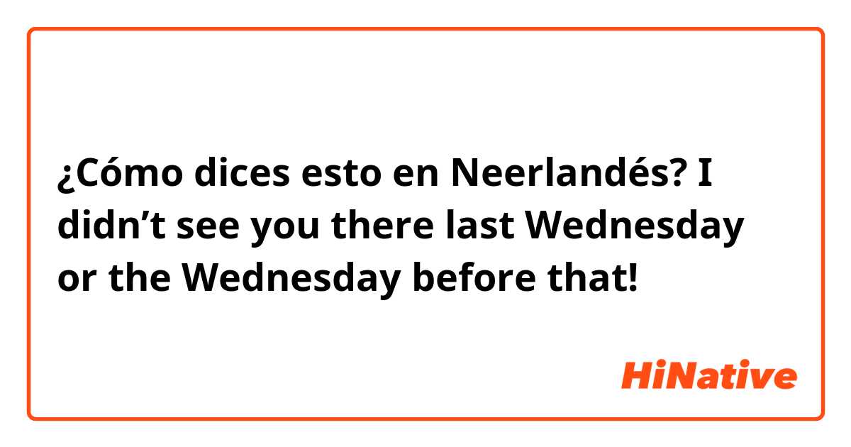 ¿Cómo dices esto en Neerlandés? I didn’t see you there last Wednesday or the Wednesday before that!