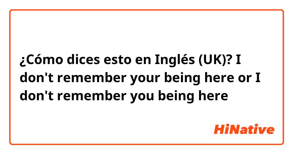 ¿Cómo dices esto en Inglés (UK)? I don't remember your being here or I don't remember you being here