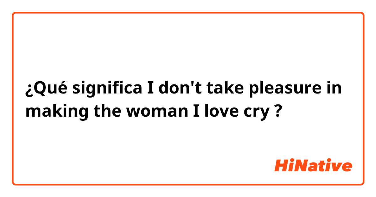 ¿Qué significa I don't take pleasure in making the woman I love cry?