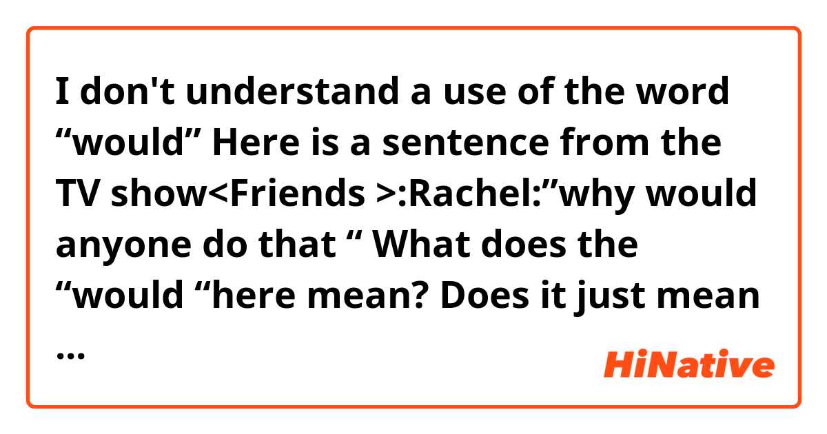 I don't understand a use of the word “would” 
Here is a sentence from the TV show<Friends >:Rachel:”why would anyone do that “
What does the “would “here mean? Does it just mean somebody wants to do something?
And what’s the difference if I replace it with “will”?