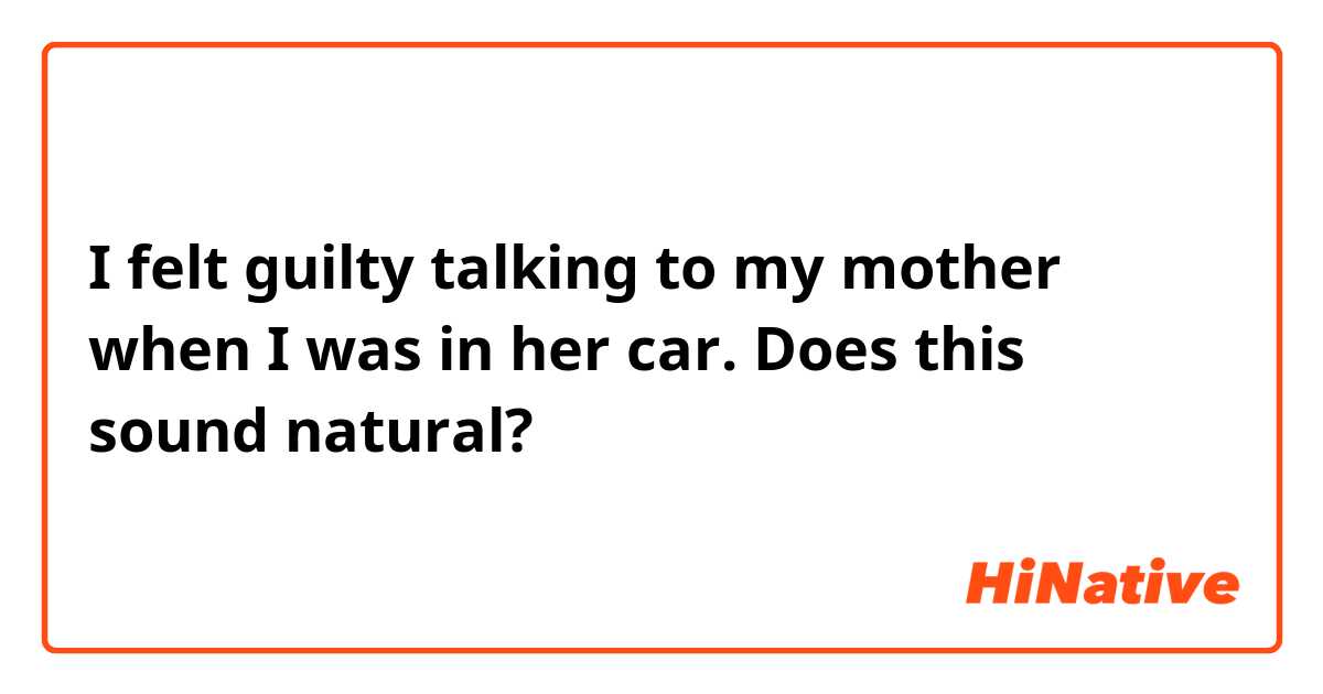 I felt guilty talking to my mother when I was in her car. 

Does this sound natural? 