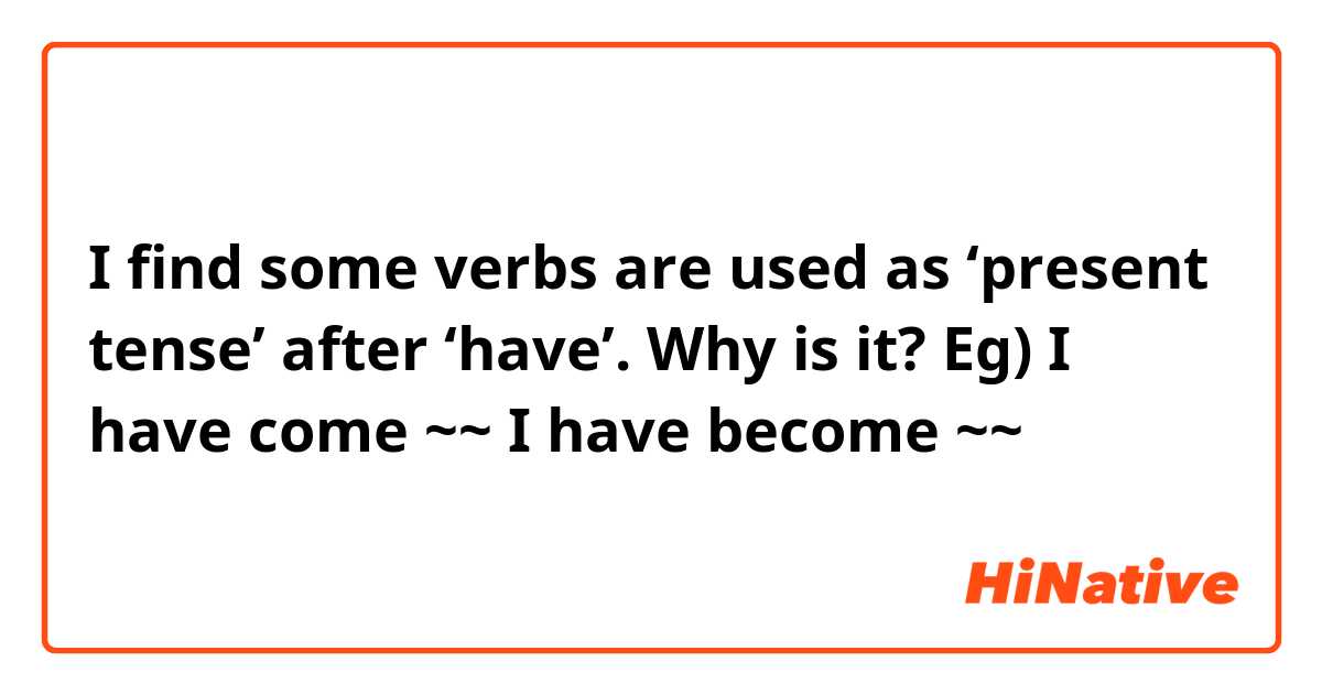 I find some verbs are used as ‘present tense’ after ‘have’. Why is it?
Eg) I have come ~~ I have become ~~