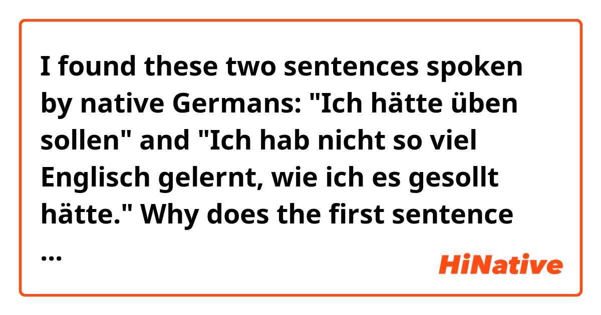 I found these two sentences spoken by native Germans: "Ich hätte üben sollen" and "Ich hab nicht so viel Englisch gelernt, wie ich es gesollt hätte."  Why does the first sentence use "sollen" but the second "gesollt"?

