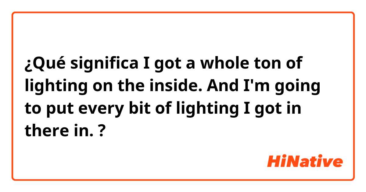 ¿Qué significa I got a whole ton of lighting on the inside. And I'm going to put every bit of lighting I got in there in.?