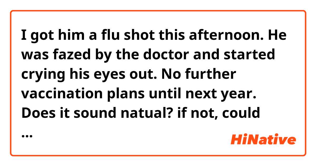 I got him a flu shot this afternoon. 
He was fazed by the doctor and started crying his eyes out. No further vaccination plans until next year.

Does it sound natual? if not, could please you correct me?