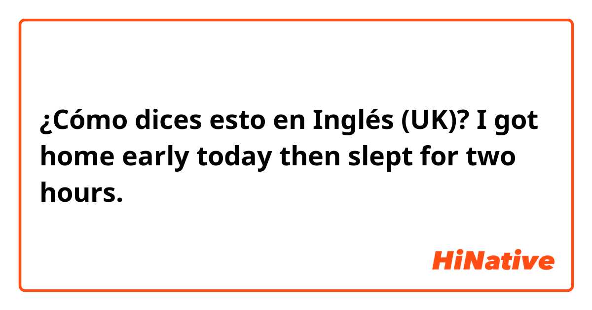 ¿Cómo dices esto en Inglés (UK)? I got home early today then slept for two hours.