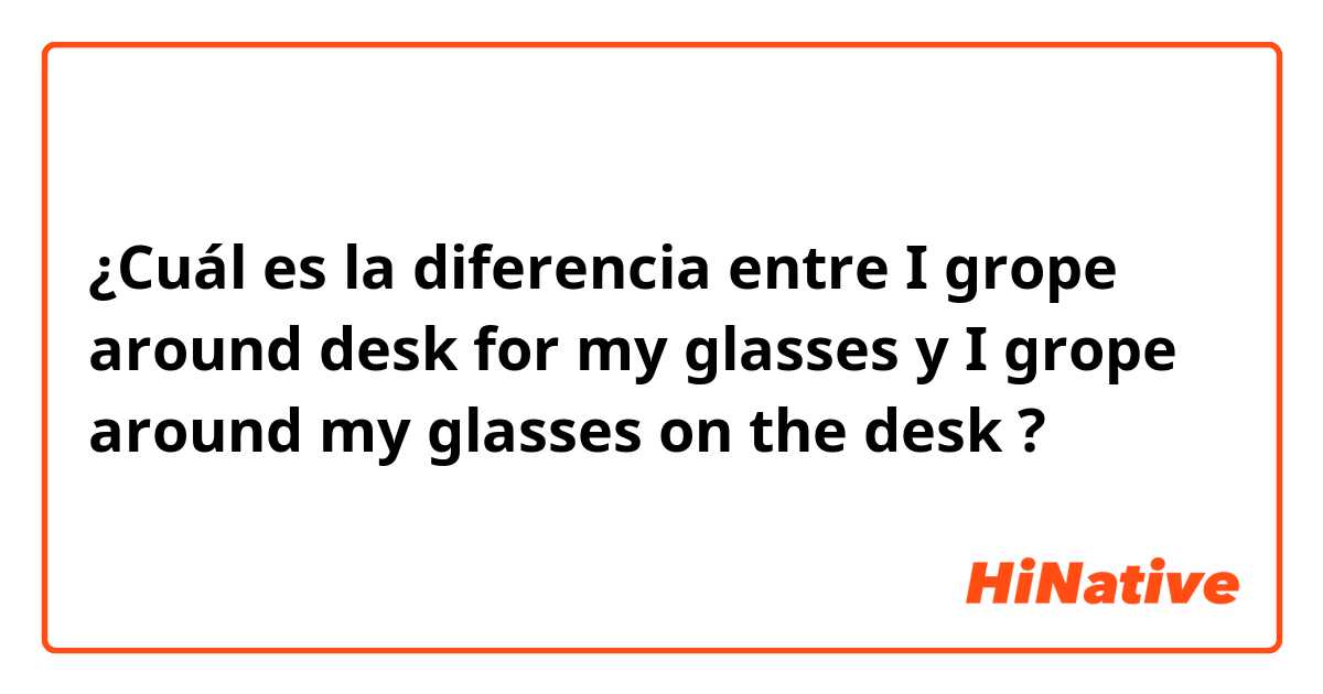 ¿Cuál es la diferencia entre I grope around desk for my glasses y I grope around my glasses on the desk ?