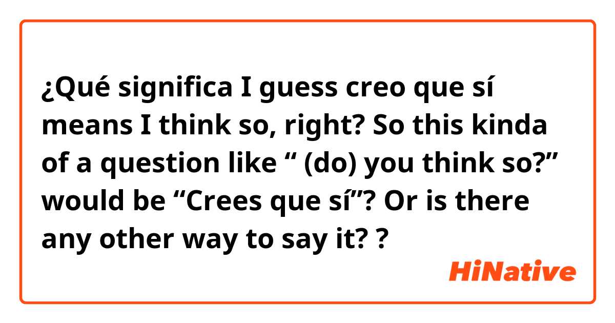 ¿Qué significa 👉🏻I guess creo que sí means I think so, right? So this kinda of a question like “ (do) you think so?”  would be “Crees que sí”? Or is there any other way to say it? 👈🏻?
