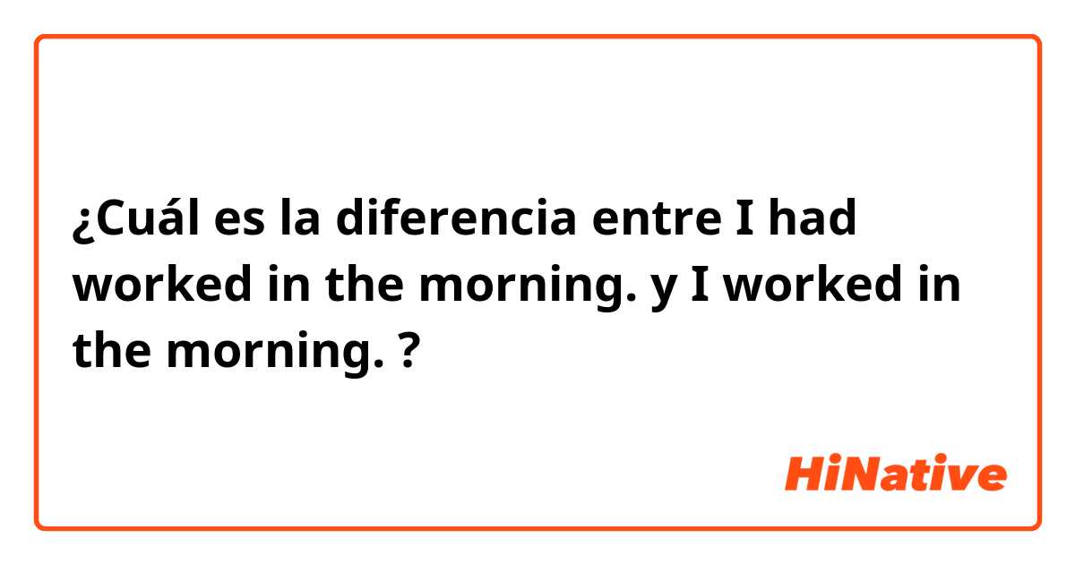 ¿Cuál es la diferencia entre I had worked in the morning. y I worked in the morning. ?