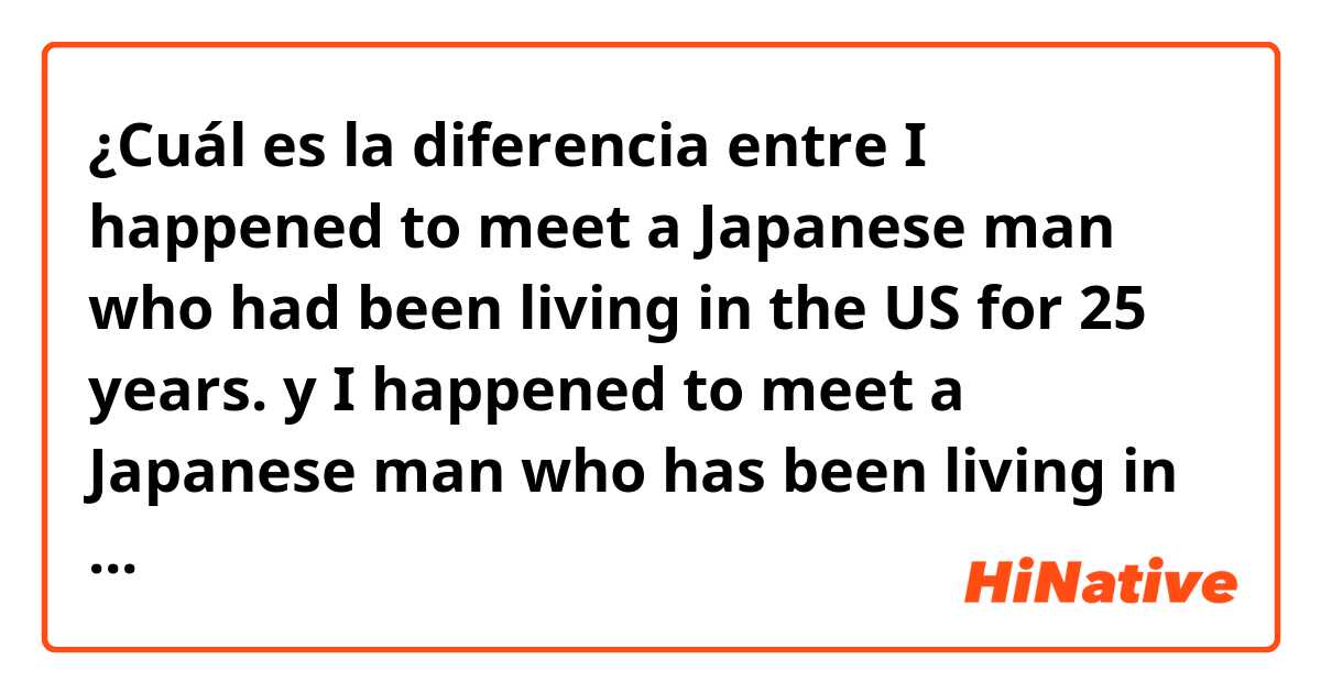 ¿Cuál es la diferencia entre I happened to meet a Japanese man who had been living in the US for 25 years. y I happened to meet a Japanese man who has been living in the US for 25 years. ?