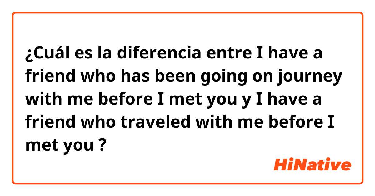 ¿Cuál es la diferencia entre I have a friend who has been going on journey with me before I met you y I have a friend who traveled with me before I met you ?