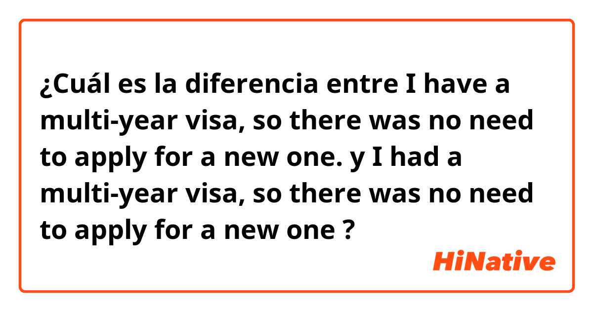 ¿Cuál es la diferencia entre I have a multi-year visa, so there was no need to apply for a new one. y I had a multi-year visa, so there was no need to apply for a new one ?