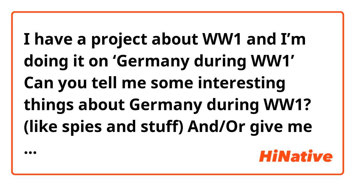 I have a project about WW1 and I’m doing it on ‘Germany during WW1’
Can you tell me some interesting things about Germany during WW1? (like spies and stuff) And/Or give me some links for information on Germany?
Thank you!