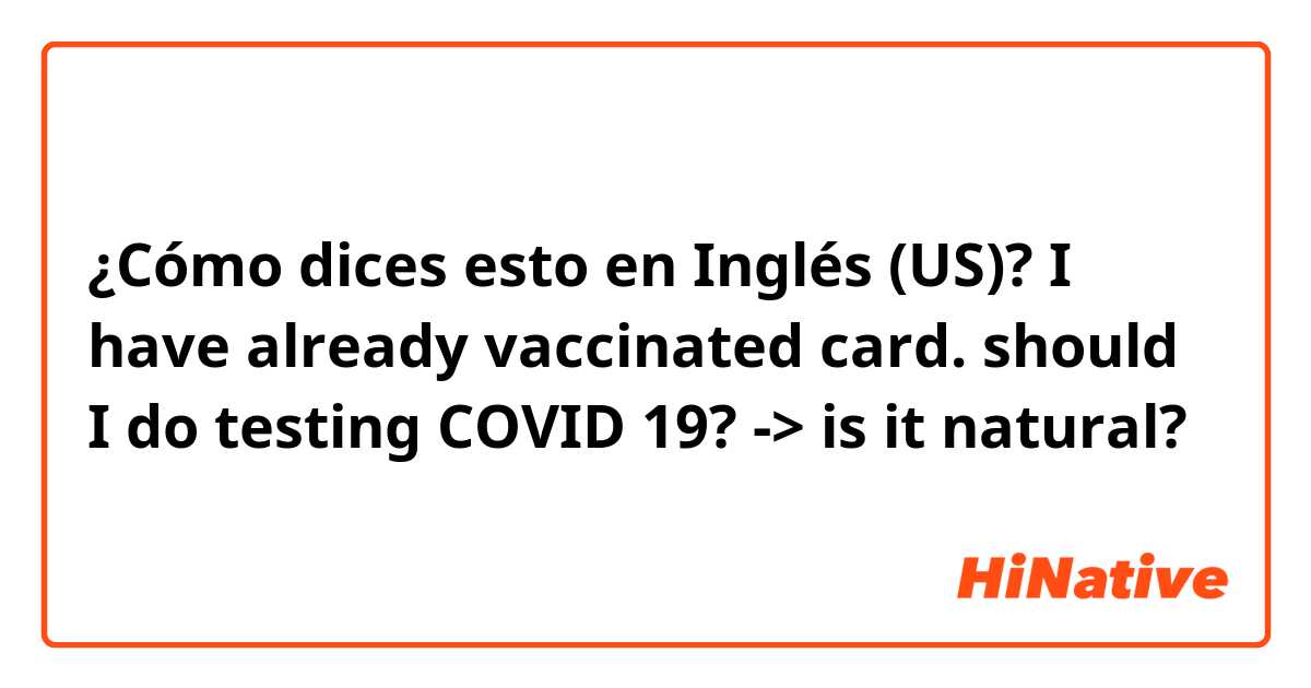 ¿Cómo dices esto en Inglés (US)? I have already vaccinated card. should I do testing COVID 19? -> is it natural?