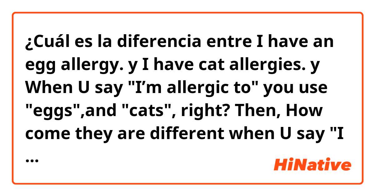 ¿Cuál es la diferencia entre I have an egg allergy. y I have cat allergies. y When U say "I’m allergic to" you use "eggs",and "cats", right?  Then, How come they are different when U say "I have"  Could anybody tell me the difference? ?