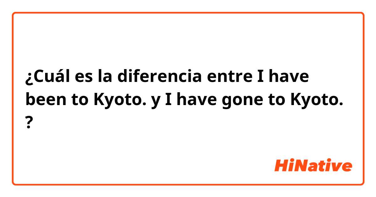 ¿Cuál es la diferencia entre I have been to Kyoto. y I have gone to Kyoto. ?