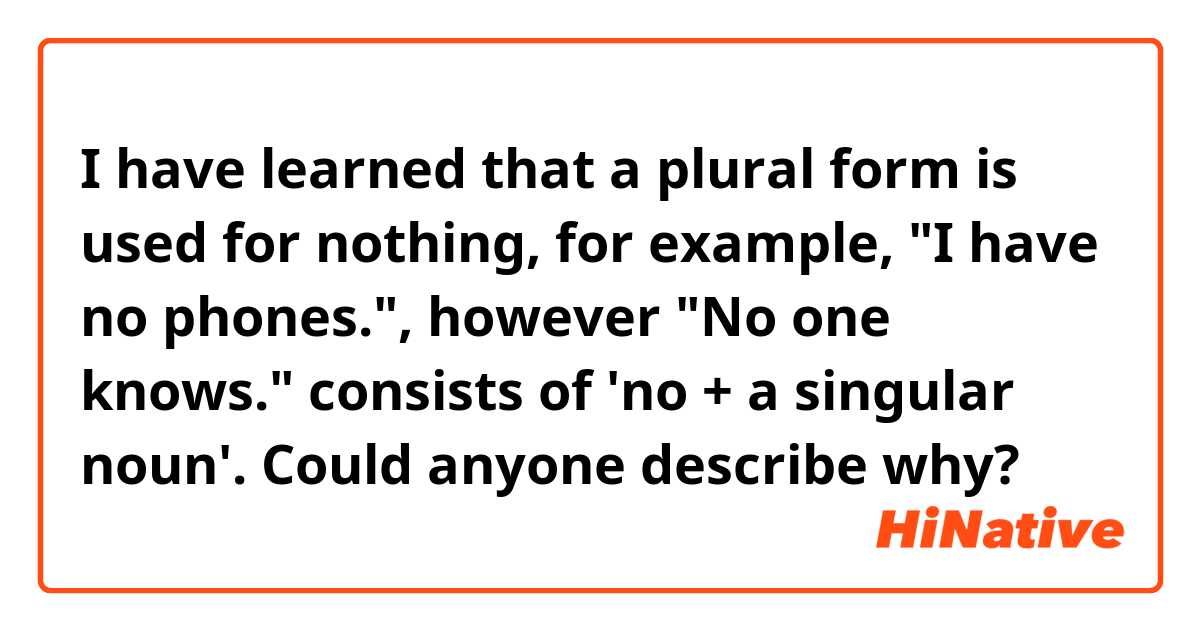 I have learned that a plural form is used for nothing, for example, "I have no phones.", however "No one knows." consists of 'no + a singular noun'. Could anyone describe why?
