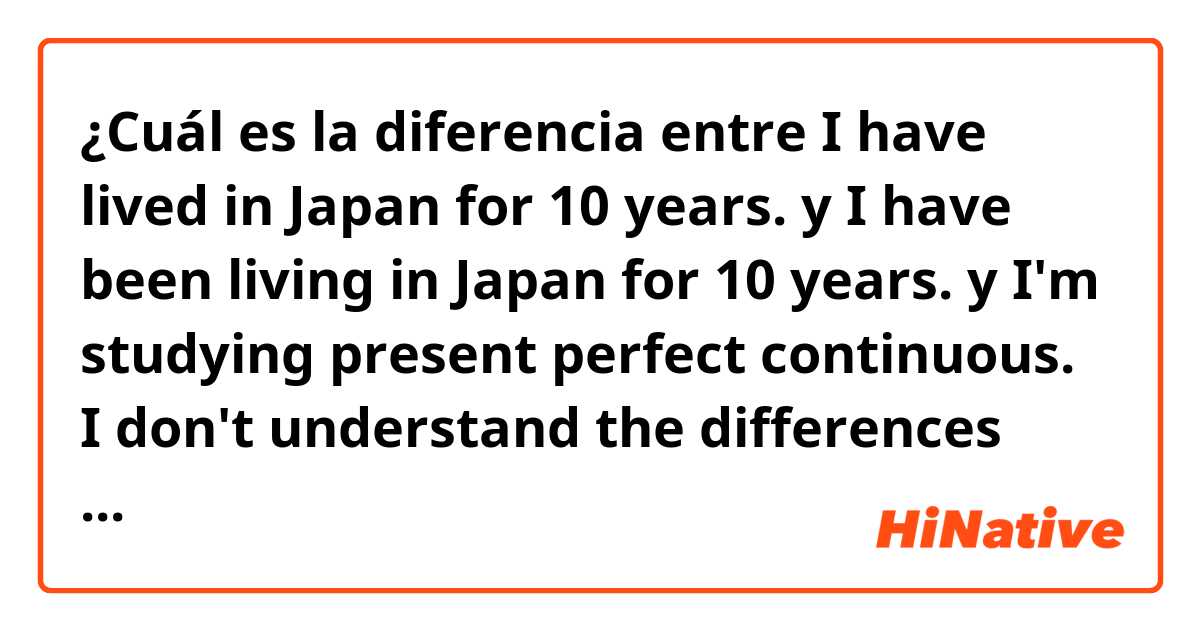¿Cuál es la diferencia entre I have lived in Japan for 10 years. y I have been living in Japan for 10 years. y I'm studying present perfect continuous. I don't understand the differences between them. Are they the same meaning. Please teach me. Thank you. ?