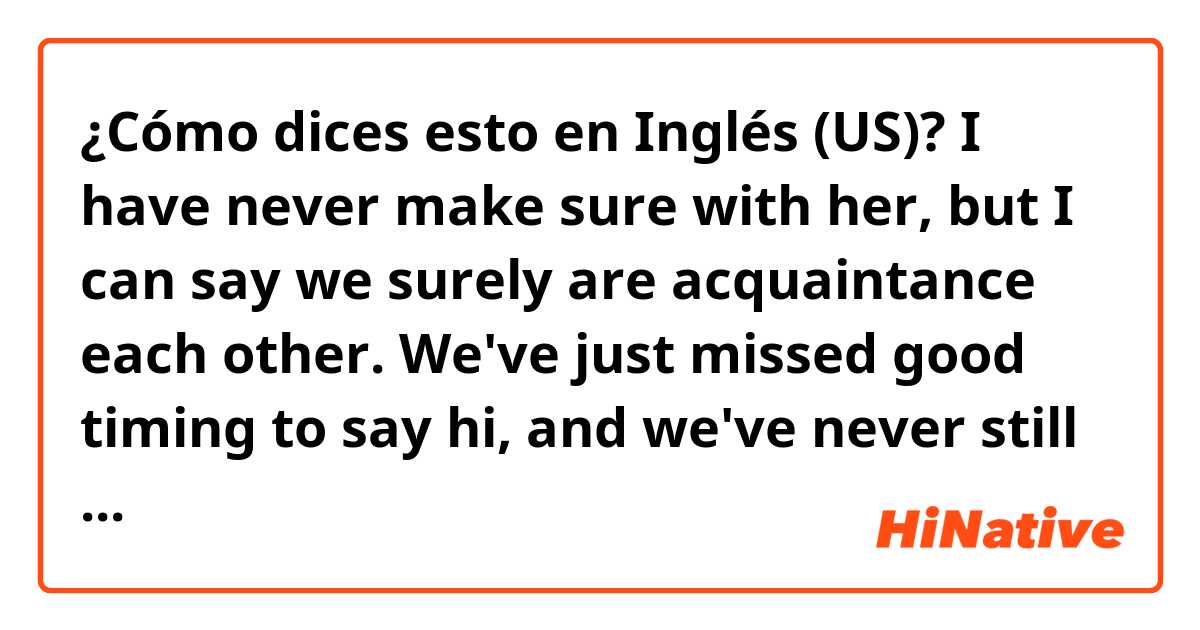 ¿Cómo dices esto en Inglés (US)? I have never make sure with her, but I can say we surely are acquaintance each other. We've just missed good timing to say hi, and we've never still talk with each other up until now, being conscious of each other. 