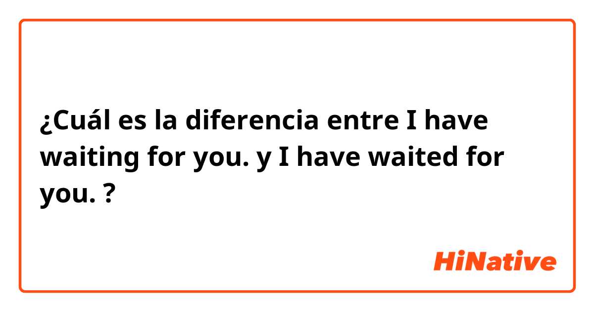 ¿Cuál es la diferencia entre I have waiting for you. y I have waited for you. ?