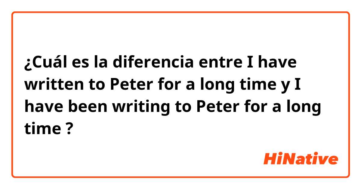 ¿Cuál es la diferencia entre I have written to Peter for a long time y I have been writing to Peter for a long time ?