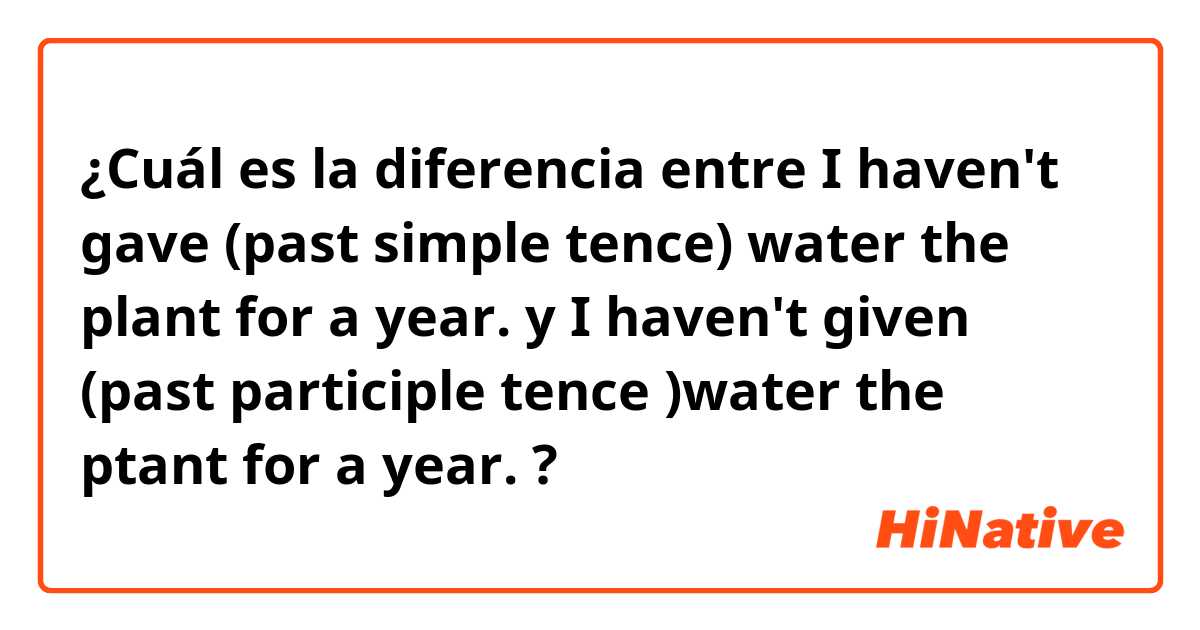 ¿Cuál es la diferencia entre I haven't gave (past simple tence) water the plant for a year. y I haven't given (past participle tence )water the ptant for a year. ?