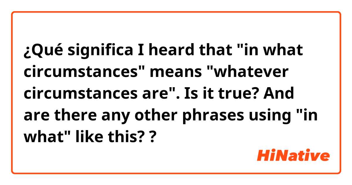 ¿Qué significa I heard that "in what circumstances" means "whatever circumstances are". Is it true?
And are there any other phrases using "in what" like this??