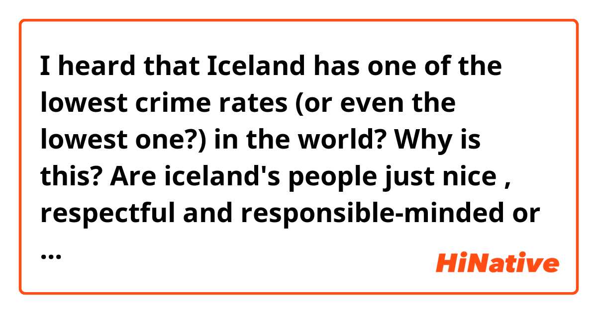 I heard that Iceland has one of the lowest crime rates (or even the lowest one?) in the world? Why is this? Are iceland's people just nice , respectful and responsible-minded or are they just afraid because your population is so small, the police would find anybody? 
Or any other suggestions?