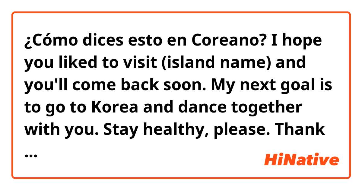 ¿Cómo dices esto en Coreano?  I hope you liked to visit (island name) and you'll come back soon.
My next goal is to go to Korea and dance together with you. Stay healthy, please. Thank you so much for everything.