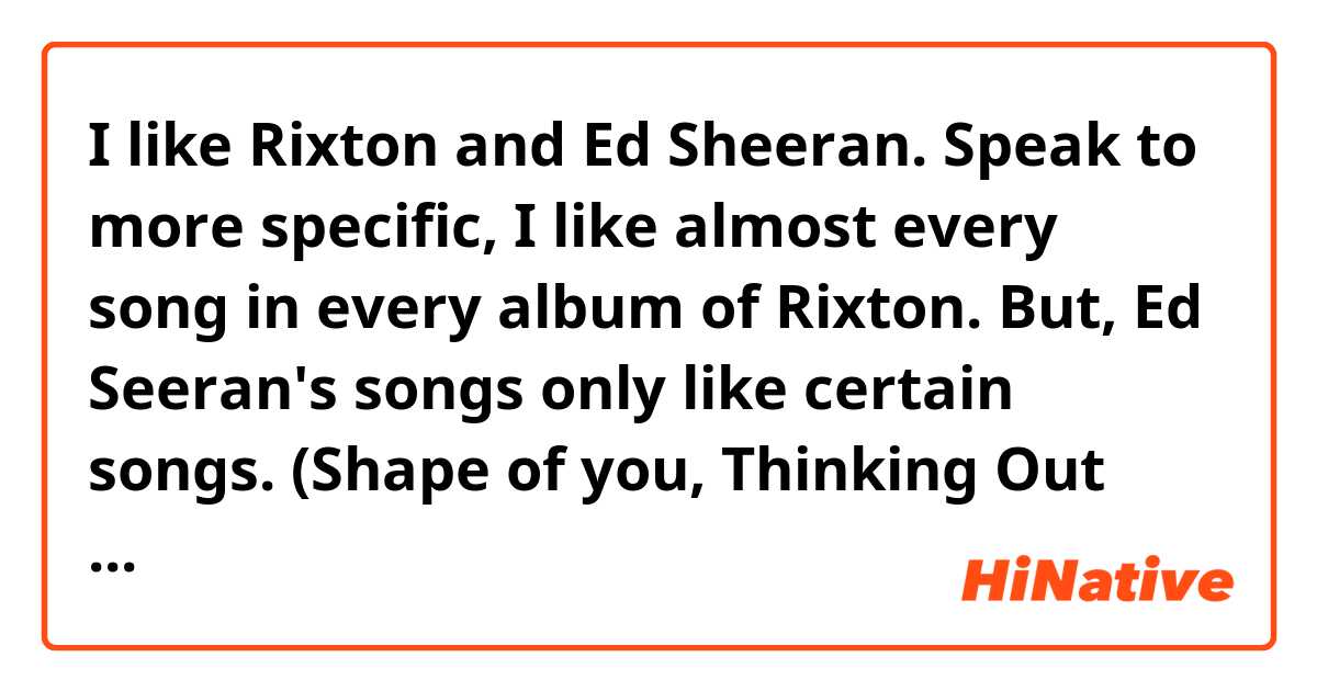 I like Rixton and Ed Sheeran. Speak to more specific, I like almost every song in every album of Rixton. But, Ed Seeran's songs only like certain songs. (Shape of you, Thinking Out loud, Photograhp(I like it most), All of the Stars, One, Lego House, Tenerife Sea, Give Me Love, Nina.). Do you have any Brit artists or music to recommend me? I want to feel more about Brit music. And if you correct the unnatural part in the above writing, I would like to thank you.